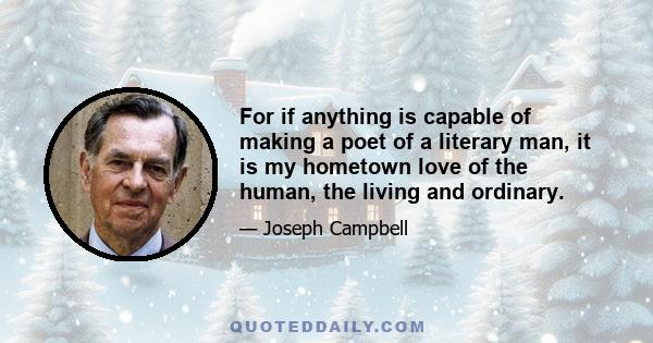 For if anything is capable of making a poet of a literary man, it is my hometown love of the human, the living and ordinary.