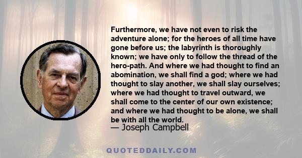 Furthermore, we have not even to risk the adventure alone; for the heroes of all time have gone before us; the labyrinth is thoroughly known; we have only to follow the thread of the hero-path. And where we had thought