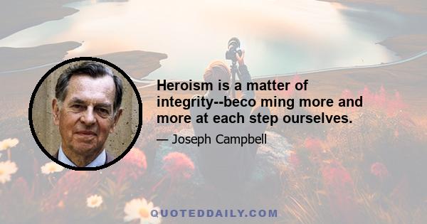 Heroism is a matter of integrity--beco ming more and more at each step ourselves.