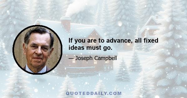 If you are to advance, all fixed ideas must go.