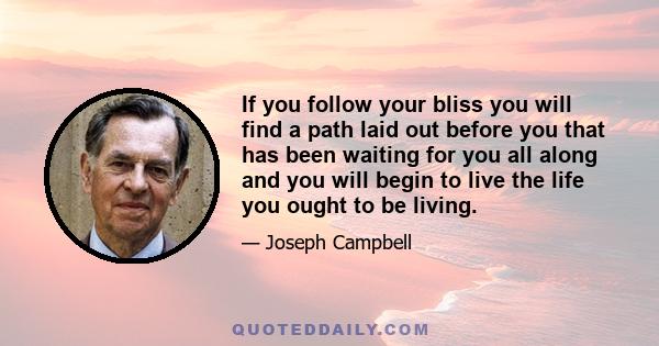 If you follow your bliss you will find a path laid out before you that has been waiting for you all along and you will begin to live the life you ought to be living.