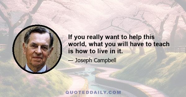 If you really want to help this world, what you will have to teach is how to live in it.