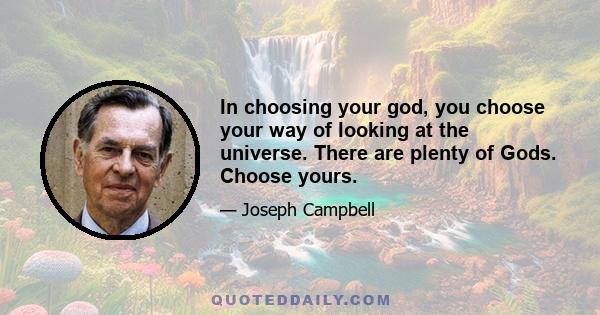 In choosing your god, you choose your way of looking at the universe. There are plenty of Gods. Choose yours.