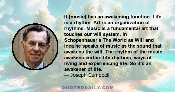 It [music] has an awakening function. Life is a rhythm. Art is an organization of rhythms. Music is a fundamental art that touches our will system. In Schopenhauer's The World as Will and Idea he speaks of music as the