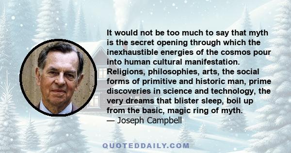 It would not be too much to say that myth is the secret opening through which the inexhaustible energies of the cosmos pour into human cultural manifestation. Religions, philosophies, arts, the social forms of primitive 