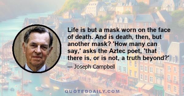 Life is but a mask worn on the face of death. And is death, then, but another mask? 'How many can say,' asks the Aztec poet, 'that there is, or is not, a truth beyond?'