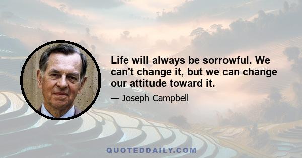 Life will always be sorrowful. We can't change it, but we can change our attitude toward it.