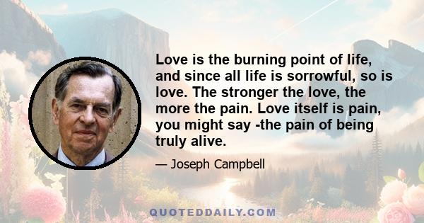 Love is the burning point of life, and since all life is sorrowful, so is love. The stronger the love, the more the pain. Love itself is pain, you might say -the pain of being truly alive.