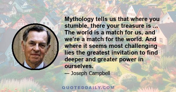 Mythology tells us that where you stumble, there your treasure is ... The world is a match for us, and we’re a match for the world. And where it seems most challenging lies the greatest invitation to find deeper and