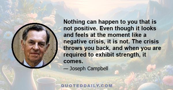 Nothing can happen to you that is not positive. Even though it looks and feels at the moment like a negative crisis, it is not. The crisis throws you back, and when you are required to exhibit strength, it comes.