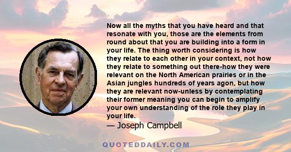 Now all the myths that you have heard and that resonate with you, those are the elements from round about that you are building into a form in your life. The thing worth considering is how they relate to each other in