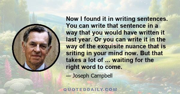 Now I found it in writing sentences. You can write that sentence in a way that you would have written it last year. Or you can write it in the way of the exquisite nuance that is sriting in your mind now. But that takes 