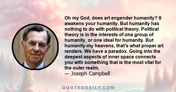 Oh my God, does art engender humanity? It awakens your humanity. But humanity has nothing to do with political theory. Political theory is in the interests of one group of humanity, or one ideal for humanity. But