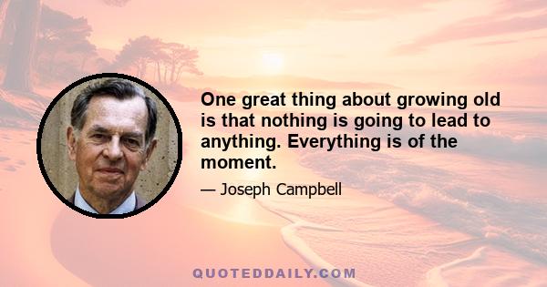 One great thing about growing old is that nothing is going to lead to anything. Everything is of the moment.