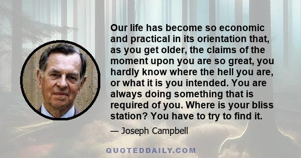 Our life has become so economic and practical in its orientation that, as you get older, the claims of the moment upon you are so great, you hardly know where the hell you are, or what it is you intended. You are always 