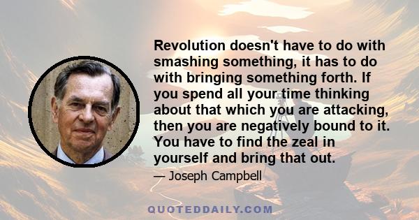 Revolution doesn't have to do with smashing something, it has to do with bringing something forth. If you spend all your time thinking about that which you are attacking, then you are negatively bound to it. You have to 