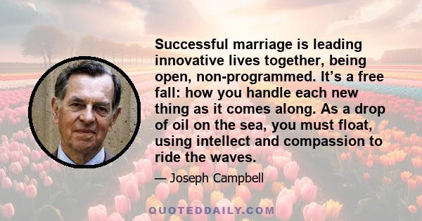 Successful marriage is leading innovative lives together, being open, non-programmed. It’s a free fall: how you handle each new thing as it comes along. As a drop of oil on the sea, you must float, using intellect and