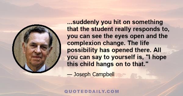 ...suddenly you hit on something that the student really responds to, you can see the eyes open and the complexion change. The life possibility has opened there. All you can say to yourself is, I hope this child hangs