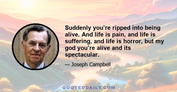 Suddenly you’re ripped into being alive. And life is pain, and life is suffering, and life is horror, but my god you’re alive and its spectacular.