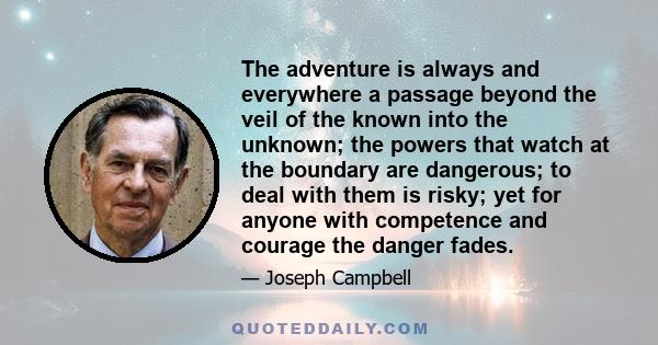 The adventure is always and everywhere a passage beyond the veil of the known into the unknown; the powers that watch at the boundary are dangerous; to deal with them is risky; yet for anyone with competence and courage 