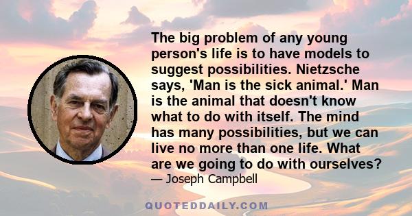 The big problem of any young person's life is to have models to suggest possibilities. Nietzsche says, 'Man is the sick animal.' Man is the animal that doesn't know what to do with itself. The mind has many