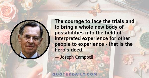 The courage to face the trials and to bring a whole new body of possibilities into the field of interpreted experience for other people to experience - that is the hero's deed.