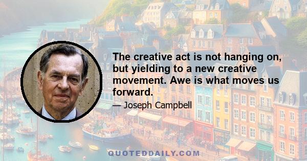 The creative act is not hanging on, but yielding to a new creative movement. Awe is what moves us forward.