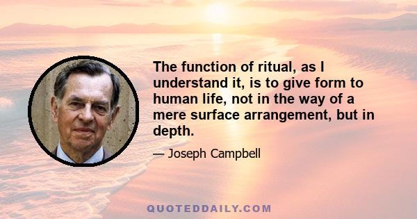 The function of ritual, as I understand it, is to give form to human life, not in the way of a mere surface arrangement, but in depth.