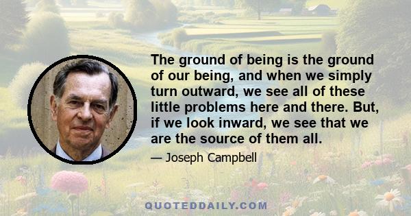 The ground of being is the ground of our being, and when we simply turn outward, we see all of these little problems here and there. But, if we look inward, we see that we are the source of them all.