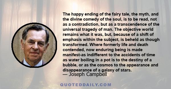 The happy ending of the fairy tale, the myth, and the divine comedy of the soul, is to be read, not as a contradiction, but as a transcendence of the universal tragedy of man. The objective world remains what it was,