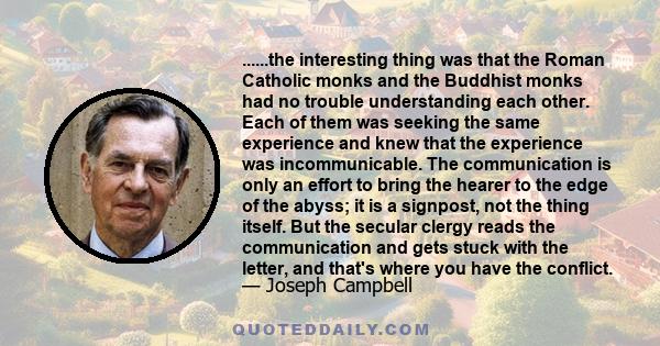 ......the interesting thing was that the Roman Catholic monks and the Buddhist monks had no trouble understanding each other. Each of them was seeking the same experience and knew that the experience was incommunicable. 