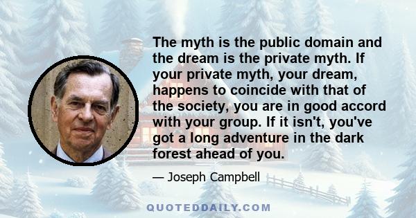 The myth is the public domain and the dream is the private myth. If your private myth, your dream, happens to coincide with that of the society, you are in good accord with your group. If it isn't, you've got a long