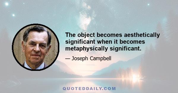 The object becomes aesthetically significant when it becomes metaphysically significant.