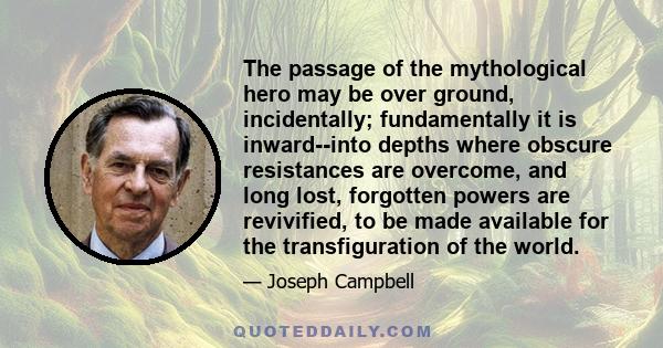 The passage of the mythological hero may be over ground, incidentally; fundamentally it is inward--into depths where obscure resistances are overcome, and long lost, forgotten powers are revivified, to be made available 