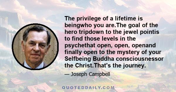 The privilege of a lifetime is beingwho you are.The goal of the hero tripdown to the jewel pointis to find those levels in the psychethat open, open, openand finally open to the mystery of your Selfbeing Buddha