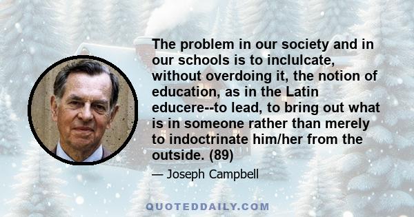 The problem in our society and in our schools is to inclulcate, without overdoing it, the notion of education, as in the Latin educere--to lead, to bring out what is in someone rather than merely to indoctrinate him/her 