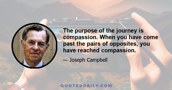 The purpose of the journey is compassion. When you have come past the pairs of opposites, you have reached compassion.