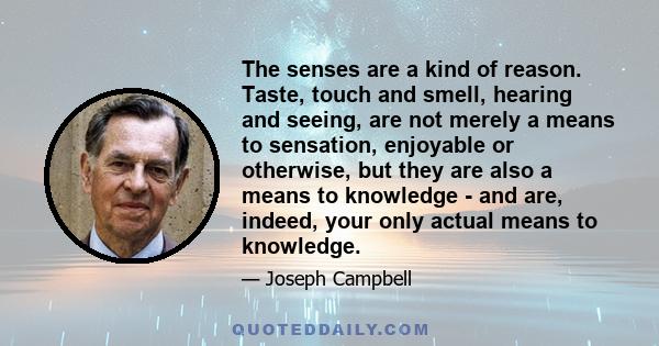 The senses are a kind of reason. Taste, touch and smell, hearing and seeing, are not merely a means to sensation, enjoyable or otherwise, but they are also a means to knowledge - and are, indeed, your only actual means