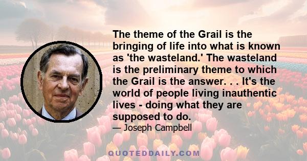 The theme of the Grail is the bringing of life into what is known as 'the wasteland.' The wasteland is the preliminary theme to which the Grail is the answer. . . It's the world of people living inauthentic lives -