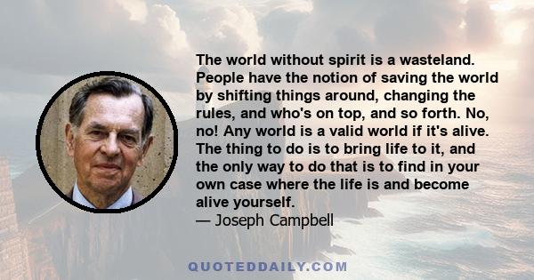 The world without spirit is a wasteland. People have the notion of saving the world by shifting things around, changing the rules, and who's on top, and so forth. No, no! Any world is a valid world if it's alive. The