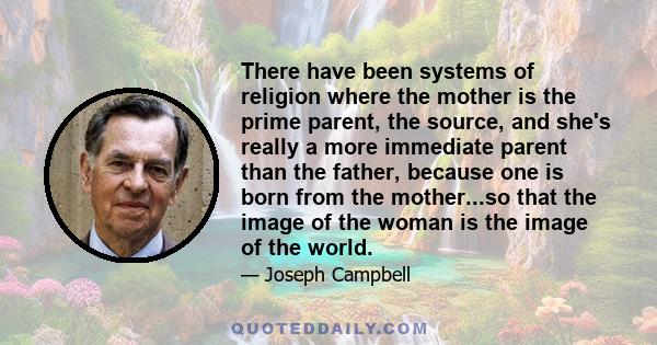 There have been systems of religion where the mother is the prime parent, the source, and she's really a more immediate parent than the father, because one is born from the mother...so that the image of the woman is the 