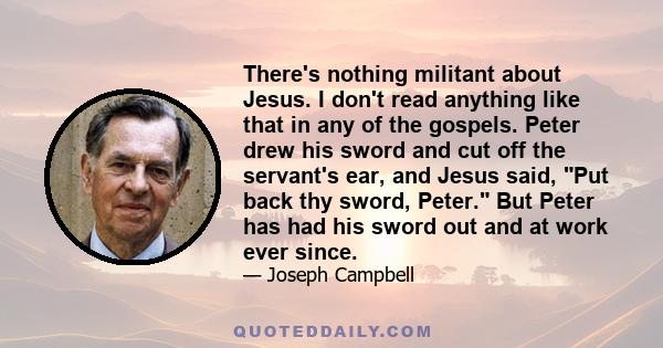 There's nothing militant about Jesus. I don't read anything like that in any of the gospels. Peter drew his sword and cut off the servant's ear, and Jesus said, Put back thy sword, Peter. But Peter has had his sword out 