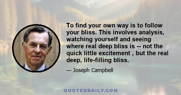 To find your own way is to follow your bliss. This involves analysis, watching yourself and seeing where real deep bliss is -- not the quick little excitement , but the real deep, life-filling bliss.