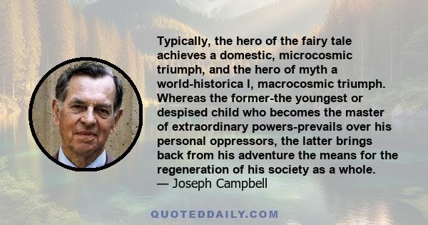 Typically, the hero of the fairy tale achieves a domestic, microcosmic triumph, and the hero of myth a world-historica l, macrocosmic triumph. Whereas the former-the youngest or despised child who becomes the master of