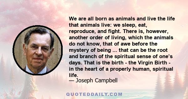 We are all born as animals and live the life that animals live: we sleep, eat, reproduce, and fight. There is, however, another order of living, which the animals do not know, that of awe before the mystery of being ... 