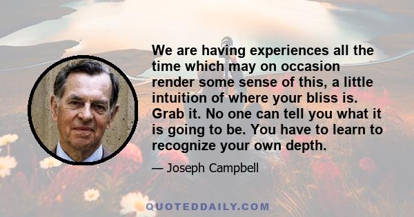 We are having experiences all the time which may on occasion render some sense of this, a little intuition of where your bliss is. Grab it. No one can tell you what it is going to be. You have to learn to recognize your 