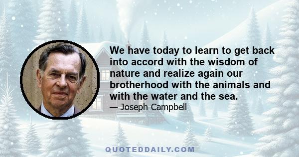 We have today to learn to get back into accord with the wisdom of nature and realize again our brotherhood with the animals and with the water and the sea. To say that divinity informs the world and all things is