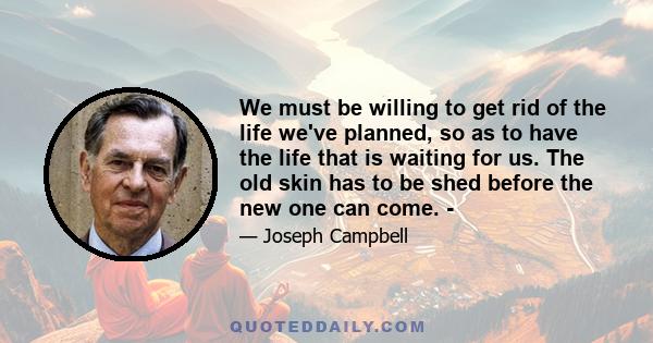 We must be willing to get rid of the life we've planned, so as to have the life that is waiting for us. The old skin has to be shed before the new one can come. -