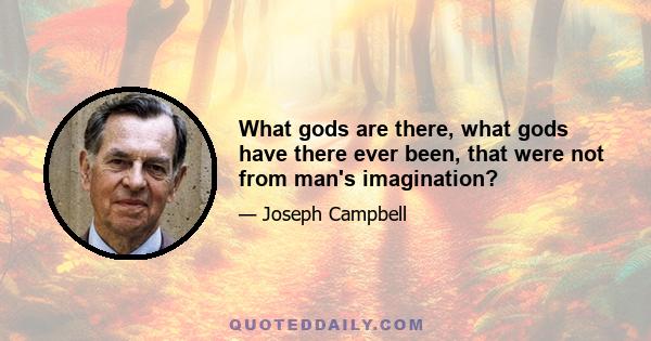 What gods are there, what gods have there ever been, that were not from man's imagination?