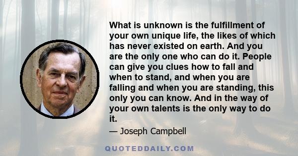 What is unknown is the fulfillment of your own unique life, the likes of which has never existed on earth. And you are the only one who can do it. People can give you clues how to fall and when to stand, and when you